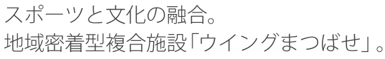 スポーツと文化の融合。地域密着型複合施設「ウイングまつばせ」。